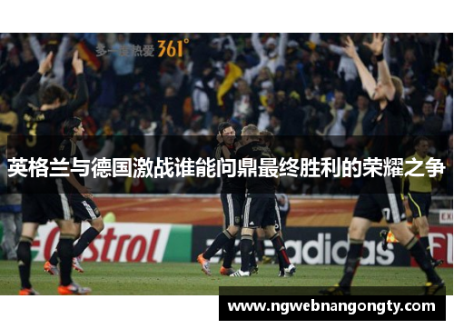 英格兰与德国激战谁能问鼎最终胜利的荣耀之争