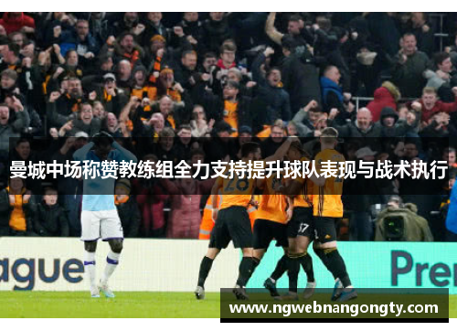 曼城中场称赞教练组全力支持提升球队表现与战术执行