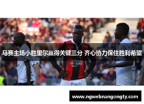马赛主场小胜里尔赢得关键三分 齐心协力保住胜利希望