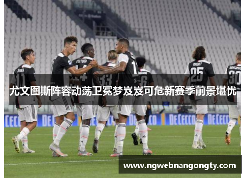 尤文图斯阵容动荡卫冕梦岌岌可危新赛季前景堪忧