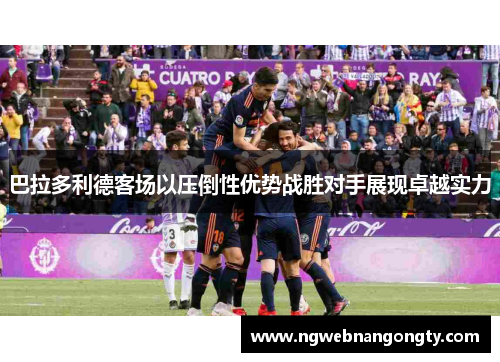 巴拉多利德客场以压倒性优势战胜对手展现卓越实力