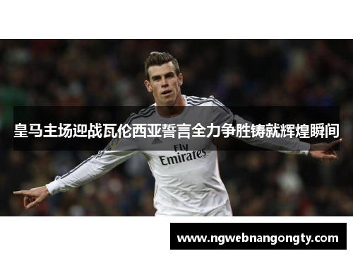 皇马主场迎战瓦伦西亚誓言全力争胜铸就辉煌瞬间