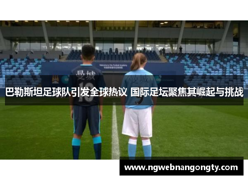 巴勒斯坦足球队引发全球热议 国际足坛聚焦其崛起与挑战
