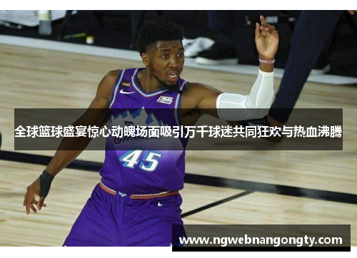全球篮球盛宴惊心动魄场面吸引万千球迷共同狂欢与热血沸腾