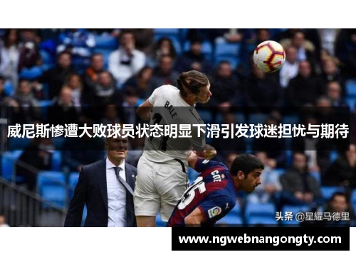 威尼斯惨遭大败球员状态明显下滑引发球迷担忧与期待