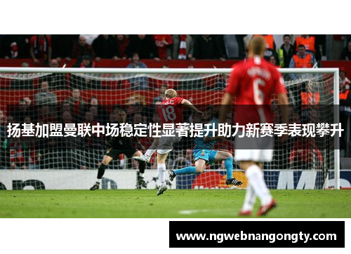扬基加盟曼联中场稳定性显著提升助力新赛季表现攀升