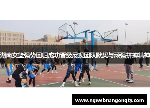 湖南女篮强势回归成功晋级展现团队默契与顽强拼搏精神