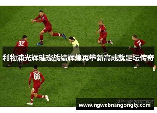 利物浦光辉璀璨战绩辉煌再攀新高成就足坛传奇