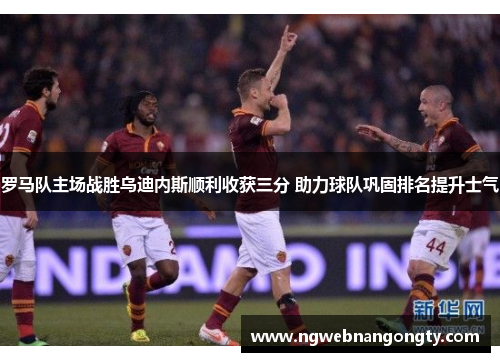 罗马队主场战胜乌迪内斯顺利收获三分 助力球队巩固排名提升士气