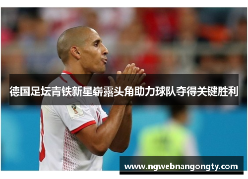 德国足坛青铁新星崭露头角助力球队夺得关键胜利